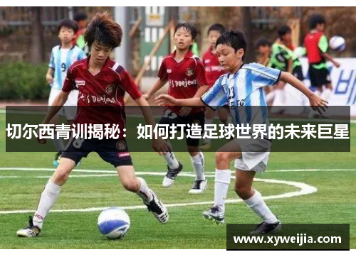 切尔西青训揭秘：如何打造足球世界的未来巨星