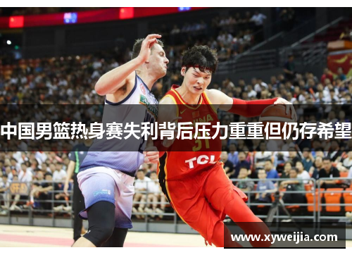 中国男篮热身赛失利背后压力重重但仍存希望