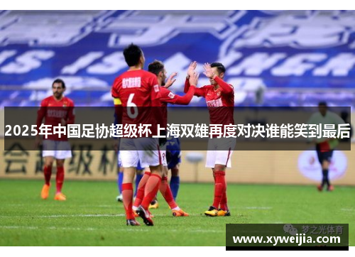 2025年中国足协超级杯上海双雄再度对决谁能笑到最后