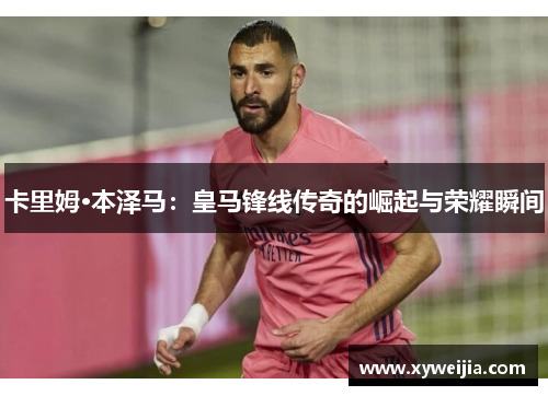 卡里姆·本泽马：皇马锋线传奇的崛起与荣耀瞬间