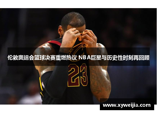 伦敦奥运会篮球决赛重燃热议 NBA巨星与历史性时刻再回顾
